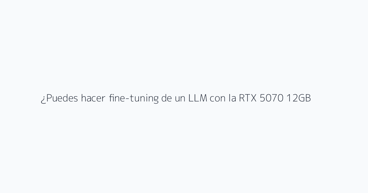 ¿Puedes hacer fine-tuning de un LLM con la RTX 5070 12GB?