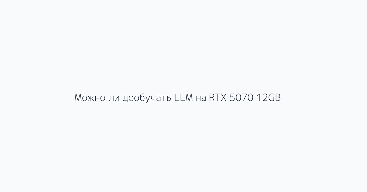 Можно ли дообучать LLM на RTX 5070 12GB?