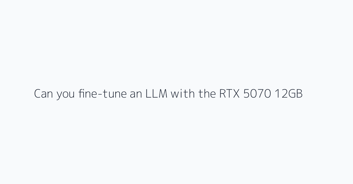 Can you fine-tune an LLM with the RTX 5070 12GB?