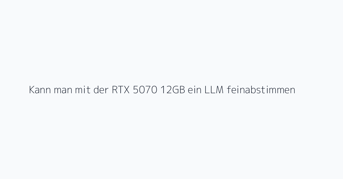 Kann man mit der RTX 5070 12GB ein LLM feinabstimmen?
