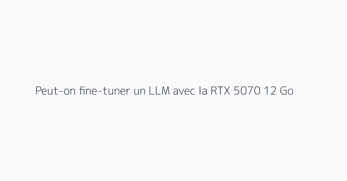 Peut-on fine-tuner un LLM avec la RTX 5070 12 Go ?