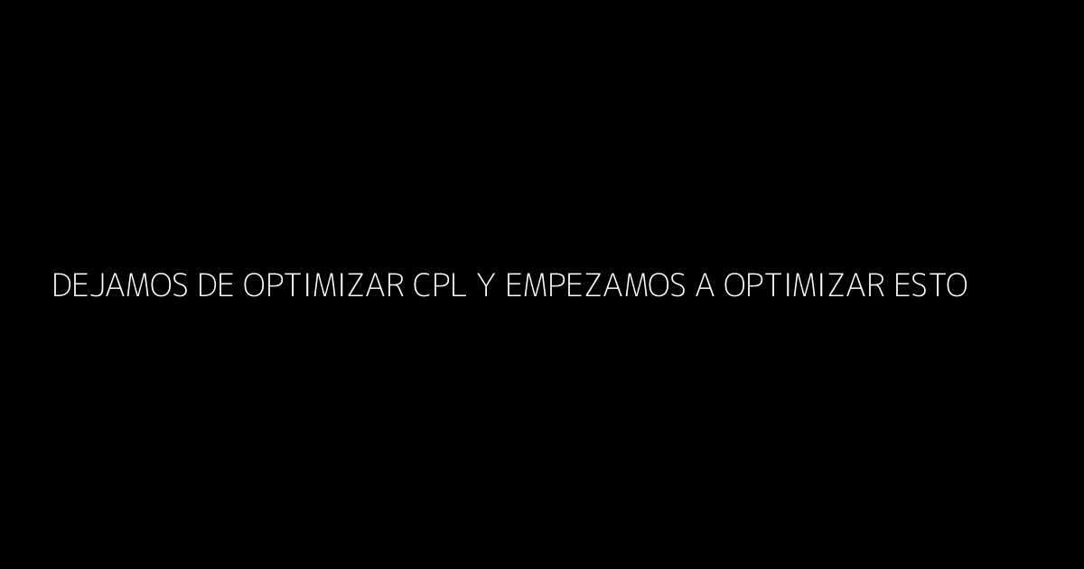 Dejamos de Optimizar CPL y Empezamos a Optimizar Esto