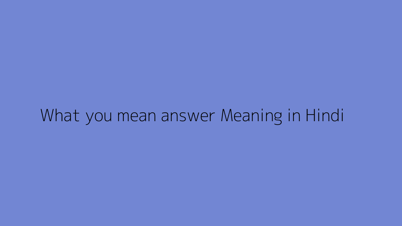 What you mean answer meaning in Hindi