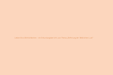 Lieben Eros Wirklichkeiten - ein Erkundungsbericht zum Thema „Befreiung der Weiblichen Lust“