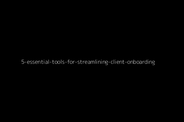 5 Essential Tools for Streamlining Client Onboarding