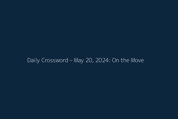 Daily Crossword – May 20, 2024: On the Move