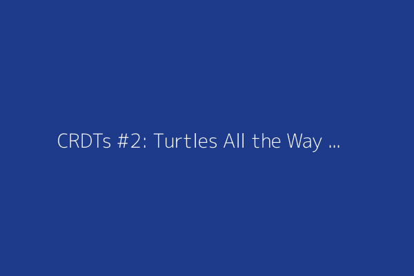 CRDTs #2: Turtles All the Way Down