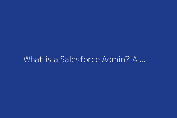 What is a Salesforce Admin? A comprehensive guide