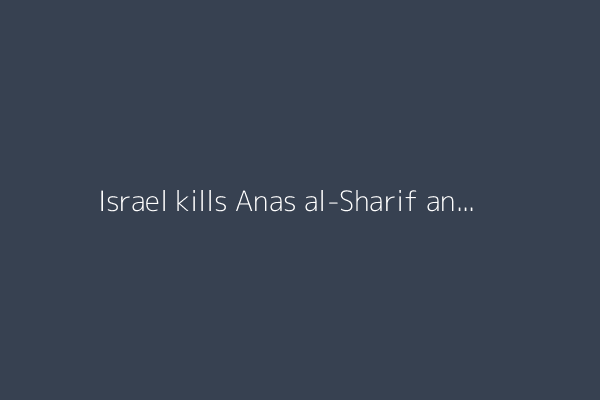 Israel kills Anas al-Sharif and four other Al Jazeera journalists in Gaza