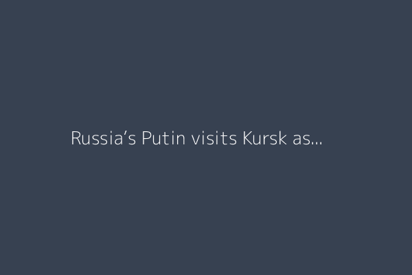 Russia’s Putin visits Kursk as Ukraine says six killed in missile strike