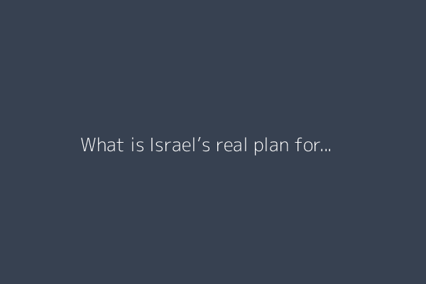 What is Israel’s real plan for post-war Gaza?