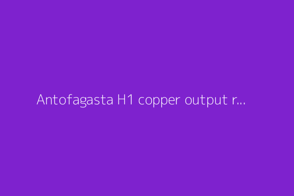 Antofagasta H1 copper output rises 11% as by-product gains cut costs