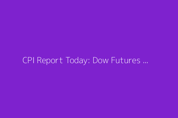 CPI Report Today: Dow Futures Fall; U.S. and China Agree Trade Truce Framework