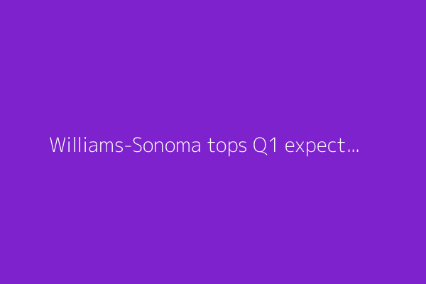 Williams-Sonoma tops Q1 expectations, reiterates full-year guidance
