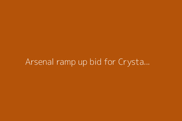 Arsenal ramp up bid for Crystal Palace star